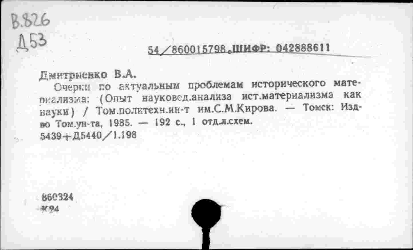 ﻿54/860015798 ТП1ИФР: 042888611
Дмитриенко В-А.
Очерки по актуальным проблемам исторического мате-пиализма; (Опыт ' науковсд.анализа ист.материализма как науки) / Том.политехн.ин-т им.С.М.Кирова. — Томск: Изд-во Том.ун-та, 1935. — 192 с. 1 отдл.схем.
5439+Д5440/1.198
860324